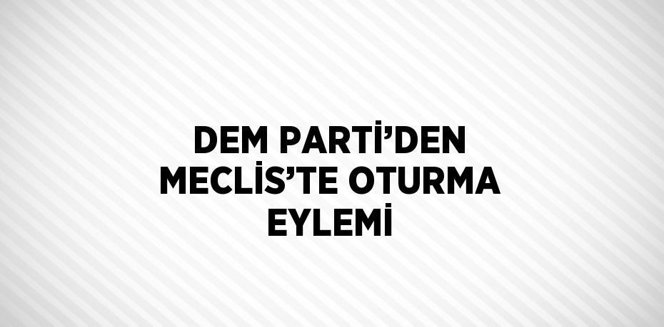 DEM PARTİ’DEN MECLİS’TE OTURMA EYLEMİ