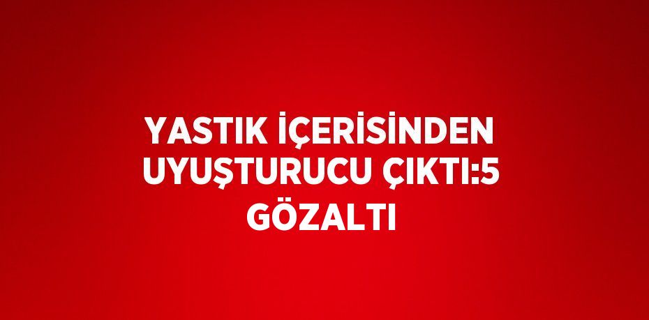 YASTIK İÇERİSİNDEN UYUŞTURUCU ÇIKTI:5 GÖZALTI