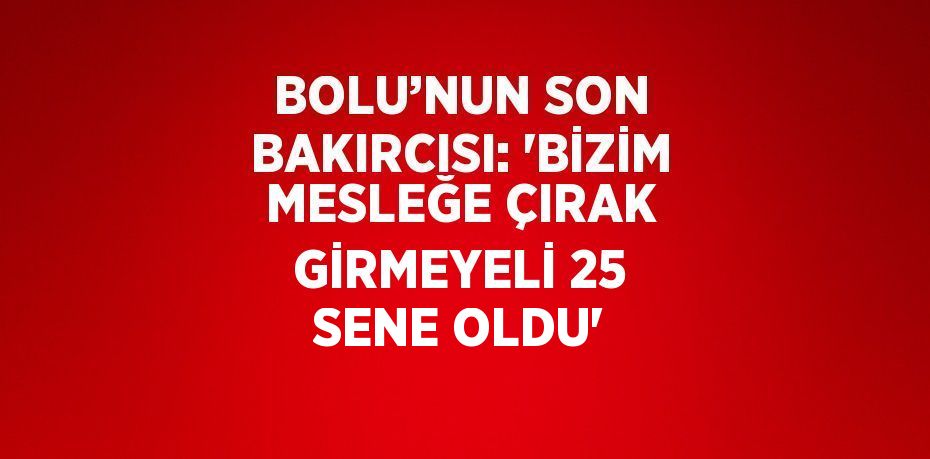 BOLU’NUN SON BAKIRCISI: 'BİZİM MESLEĞE ÇIRAK GİRMEYELİ 25 SENE OLDU'