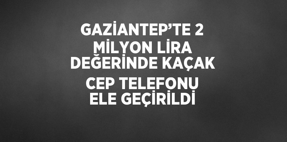 GAZİANTEP’TE 2 MİLYON LİRA DEĞERİNDE KAÇAK CEP TELEFONU ELE GEÇİRİLDİ