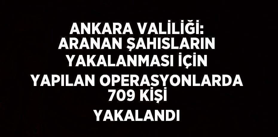 ANKARA VALİLİĞİ: ARANAN ŞAHISLARIN YAKALANMASI İÇİN YAPILAN OPERASYONLARDA 709 KİŞİ YAKALANDI