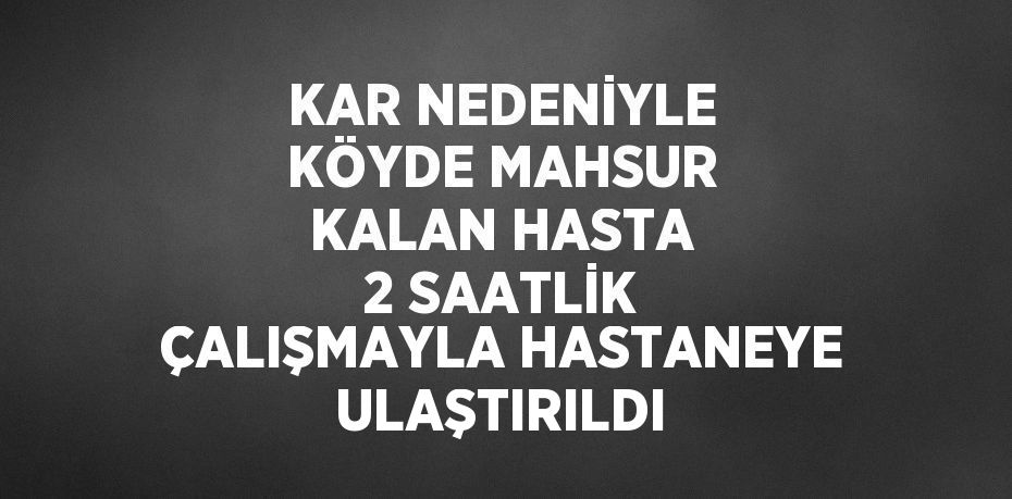 KAR NEDENİYLE KÖYDE MAHSUR KALAN HASTA 2 SAATLİK ÇALIŞMAYLA HASTANEYE ULAŞTIRILDI