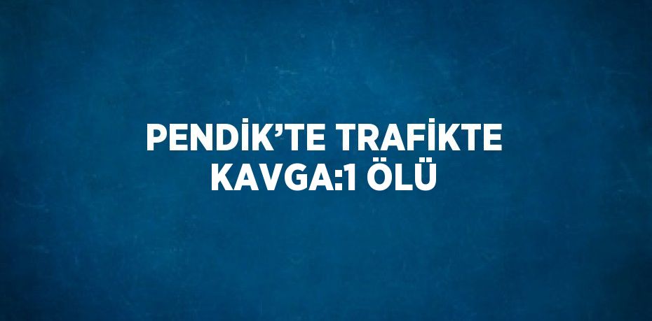 PENDİK’TE TRAFİKTE KAVGA:1 ÖLÜ