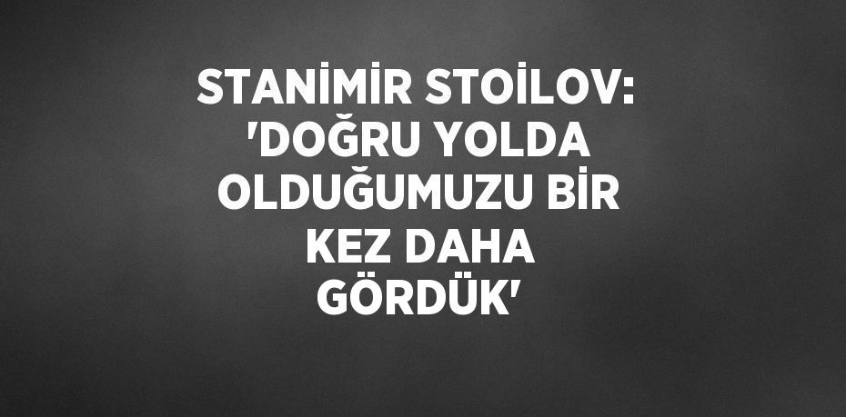 STANİMİR STOİLOV: 'DOĞRU YOLDA OLDUĞUMUZU BİR KEZ DAHA GÖRDÜK'