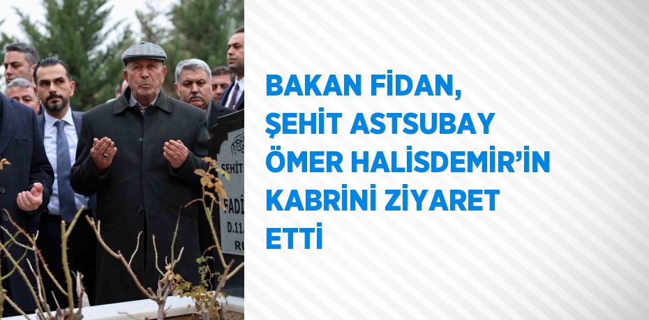 BAKAN FİDAN, ŞEHİT ASTSUBAY ÖMER HALİSDEMİR’İN KABRİNİ ZİYARET ETTİ