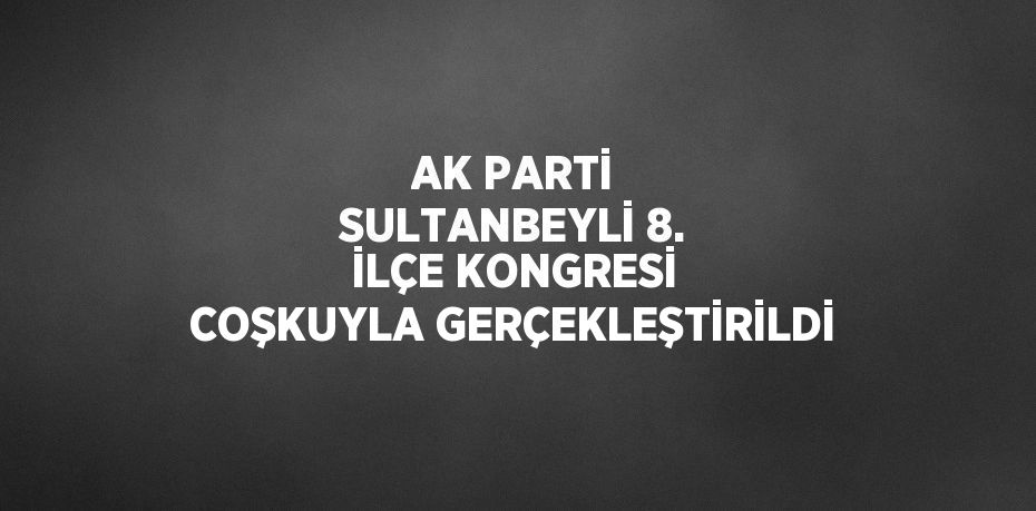 AK PARTİ SULTANBEYLİ 8. İLÇE KONGRESİ COŞKUYLA GERÇEKLEŞTİRİLDİ