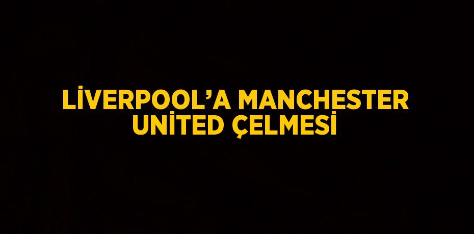 LİVERPOOL’A MANCHESTER UNİTED ÇELMESİ