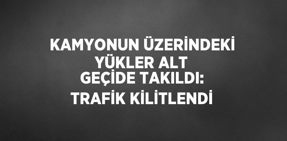 KAMYONUN ÜZERİNDEKİ YÜKLER ALT GEÇİDE TAKILDI: TRAFİK KİLİTLENDİ