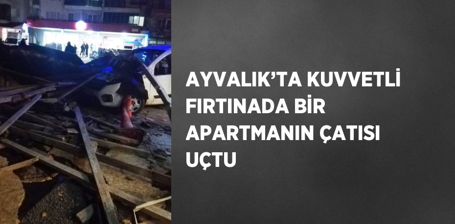 AYVALIK’TA KUVVETLİ FIRTINADA BİR APARTMANIN ÇATISI UÇTU