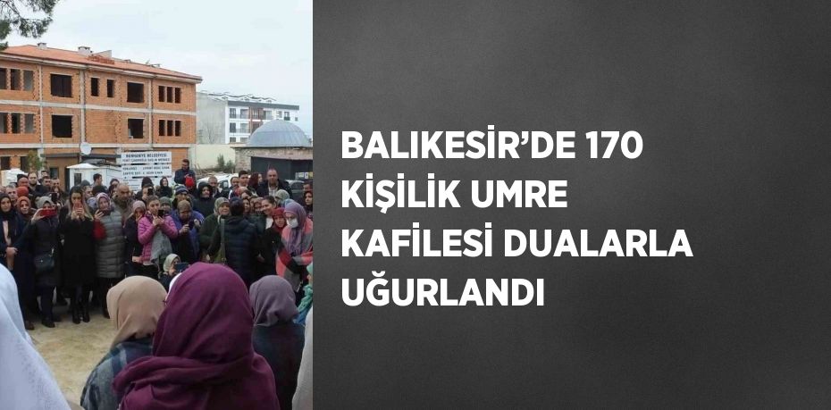 BALIKESİR’DE 170 KİŞİLİK UMRE KAFİLESİ DUALARLA UĞURLANDI