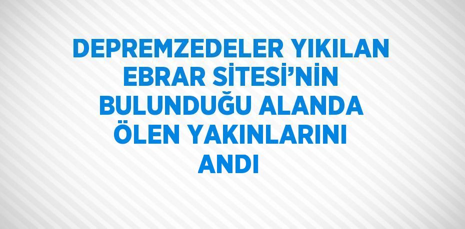 DEPREMZEDELER YIKILAN EBRAR SİTESİ’NİN BULUNDUĞU ALANDA ÖLEN YAKINLARINI ANDI