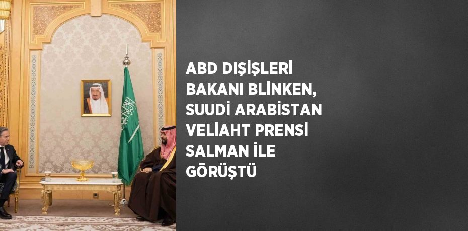 ABD DIŞİŞLERİ BAKANI BLİNKEN, SUUDİ ARABİSTAN VELİAHT PRENSİ SALMAN İLE GÖRÜŞTÜ