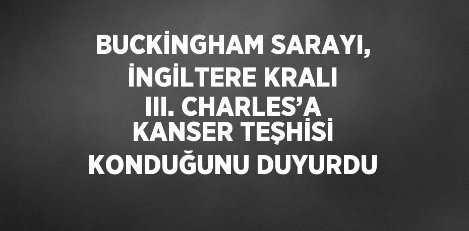 BUCKİNGHAM SARAYI, İNGİLTERE KRALI III. CHARLES’A KANSER TEŞHİSİ KONDUĞUNU DUYURDU