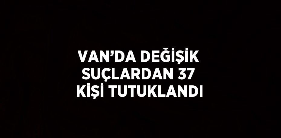 VAN’DA DEĞİŞİK SUÇLARDAN 37 KİŞİ TUTUKLANDI