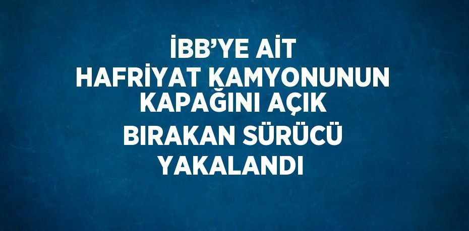 İBB’YE AİT HAFRİYAT KAMYONUNUN KAPAĞINI AÇIK BIRAKAN SÜRÜCÜ YAKALANDI