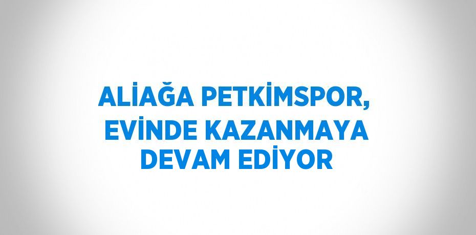 ALİAĞA PETKİMSPOR, EVİNDE KAZANMAYA DEVAM EDİYOR