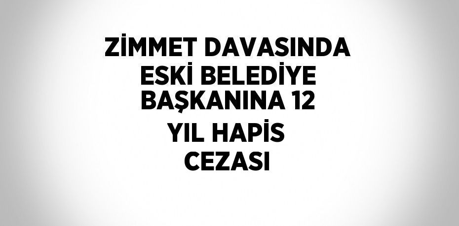 ZİMMET DAVASINDA ESKİ BELEDİYE BAŞKANINA 12 YIL HAPİS CEZASI