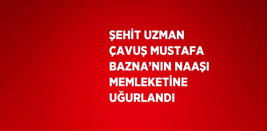 ŞEHİT UZMAN ÇAVUŞ MUSTAFA BAZNA’NIN NAAŞI MEMLEKETİNE UĞURLANDI