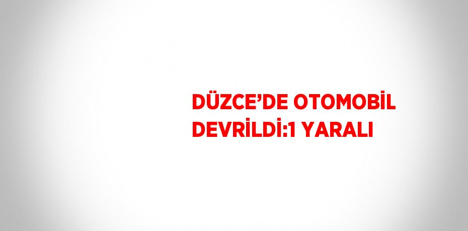 DÜZCE’DE OTOMOBİL DEVRİLDİ:1 YARALI