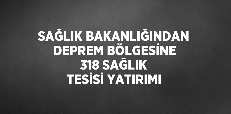 SAĞLIK BAKANLIĞINDAN DEPREM BÖLGESİNE 318 SAĞLIK TESİSİ YATIRIMI