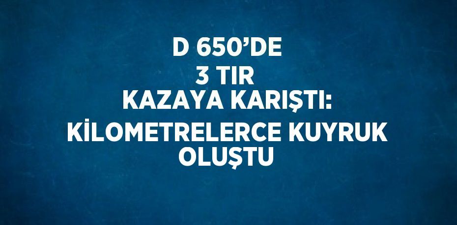 D 650’DE 3 TIR KAZAYA KARIŞTI: KİLOMETRELERCE KUYRUK OLUŞTU