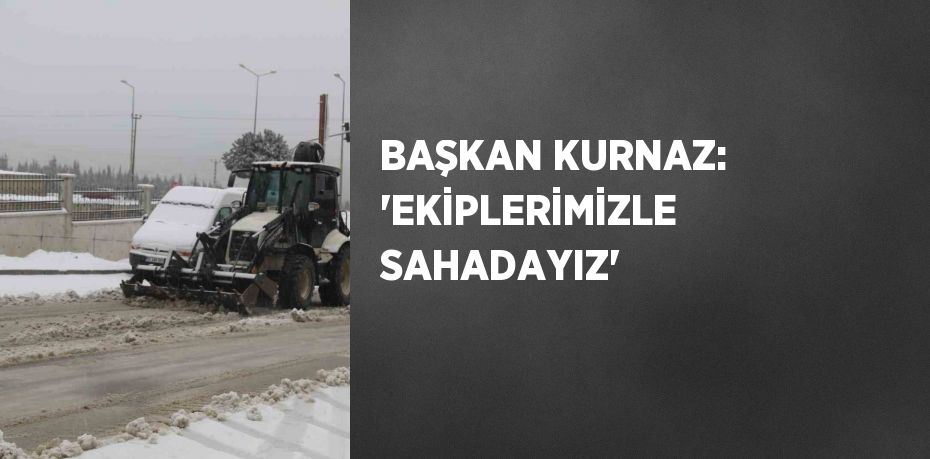 BAŞKAN KURNAZ: 'EKİPLERİMİZLE SAHADAYIZ'