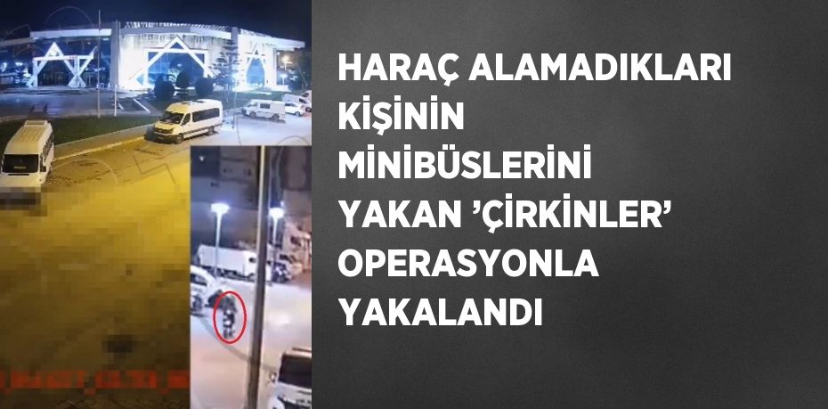 HARAÇ ALAMADIKLARI KİŞİNİN MİNİBÜSLERİNİ YAKAN ’ÇİRKİNLER’ OPERASYONLA YAKALANDI