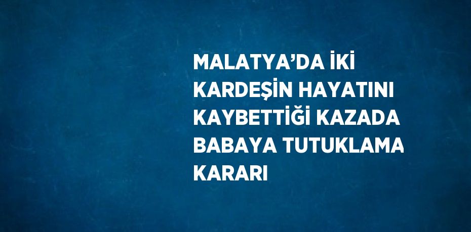 MALATYA’DA İKİ KARDEŞİN HAYATINI KAYBETTİĞİ KAZADA BABAYA TUTUKLAMA KARARI