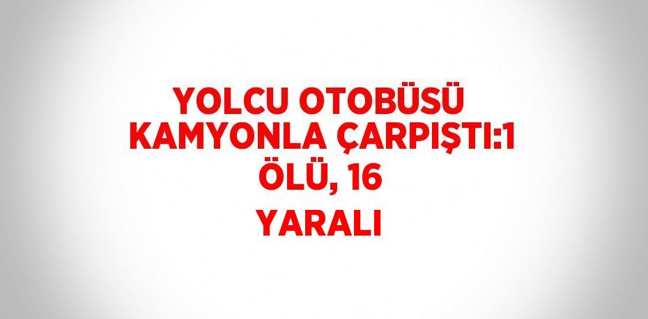 YOLCU OTOBÜSÜ KAMYONLA ÇARPIŞTI:1 ÖLÜ, 16 YARALI