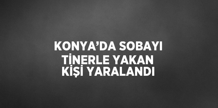 KONYA’DA SOBAYI TİNERLE YAKAN KİŞİ YARALANDI