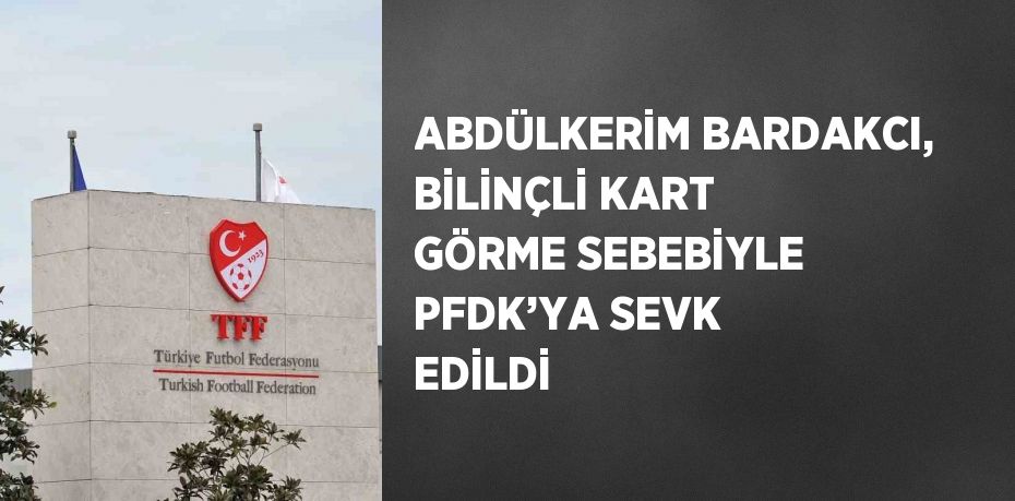 ABDÜLKERİM BARDAKCI, BİLİNÇLİ KART GÖRME SEBEBİYLE PFDK’YA SEVK EDİLDİ