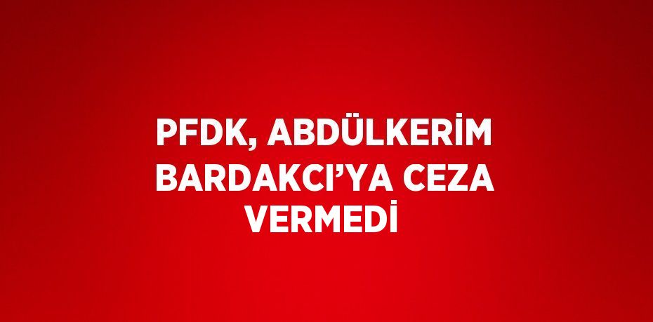 PFDK, ABDÜLKERİM BARDAKCI’YA CEZA VERMEDİ