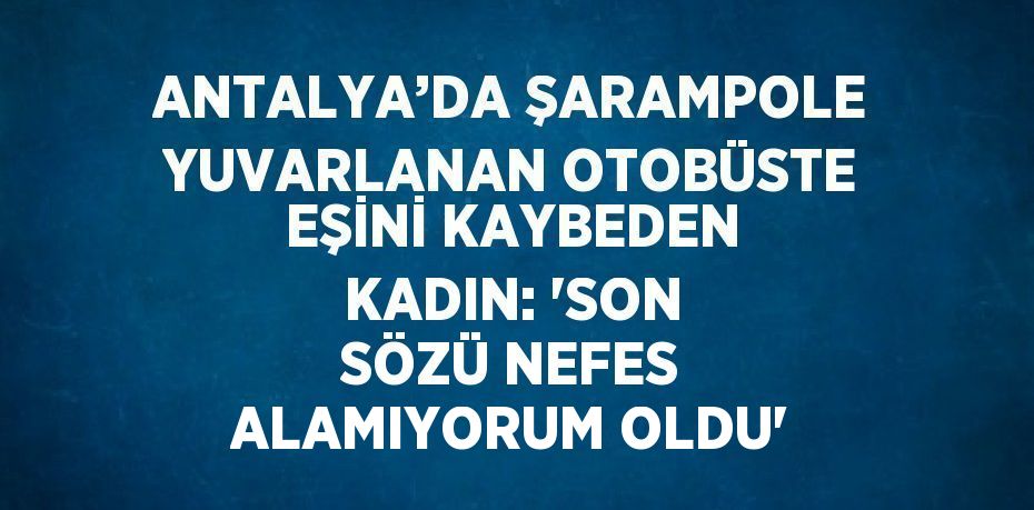 ANTALYA’DA ŞARAMPOLE YUVARLANAN OTOBÜSTE EŞİNİ KAYBEDEN KADIN: 'SON SÖZÜ NEFES ALAMIYORUM OLDU'