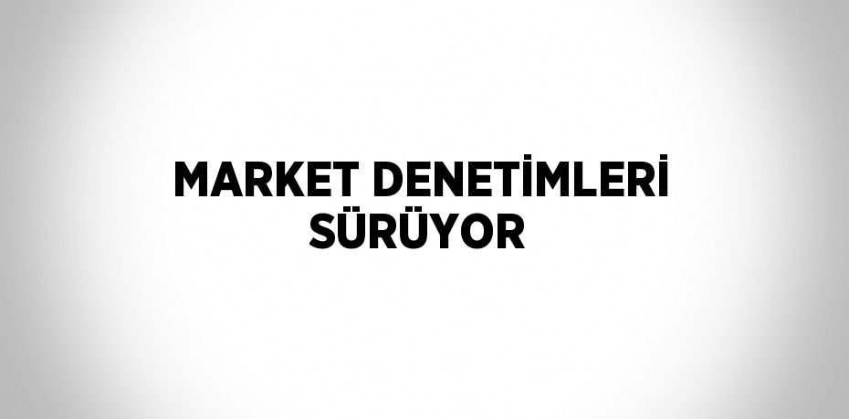 MARKET DENETİMLERİ SÜRÜYOR