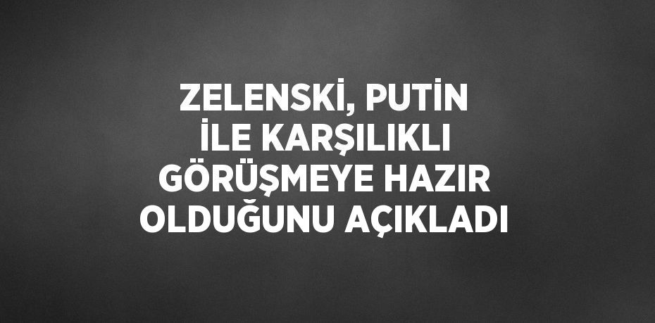 ZELENSKİ, PUTİN İLE KARŞILIKLI GÖRÜŞMEYE HAZIR OLDUĞUNU AÇIKLADI