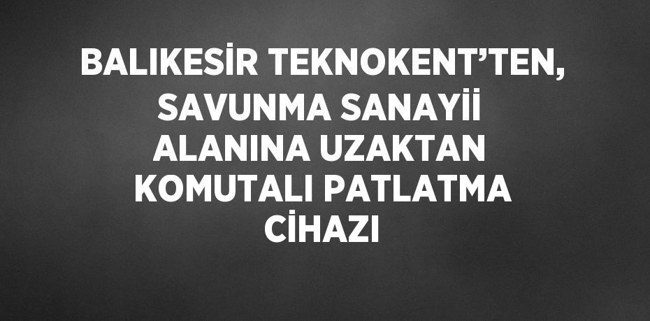 BALIKESİR TEKNOKENT’TEN, SAVUNMA SANAYİİ ALANINA UZAKTAN KOMUTALI PATLATMA CİHAZI