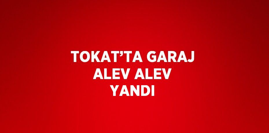 TOKAT’TA GARAJ ALEV ALEV YANDI