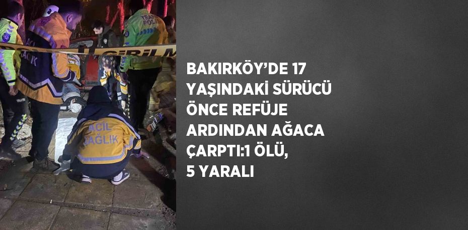 BAKIRKÖY’DE 17 YAŞINDAKİ SÜRÜCÜ ÖNCE REFÜJE ARDINDAN AĞACA ÇARPTI:1 ÖLÜ, 5 YARALI