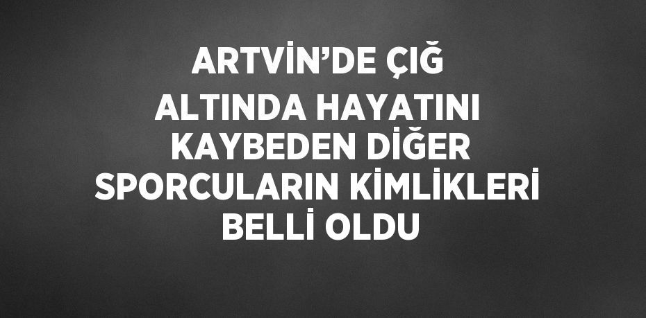 ARTVİN’DE ÇIĞ ALTINDA HAYATINI KAYBEDEN DİĞER SPORCULARIN KİMLİKLERİ BELLİ OLDU