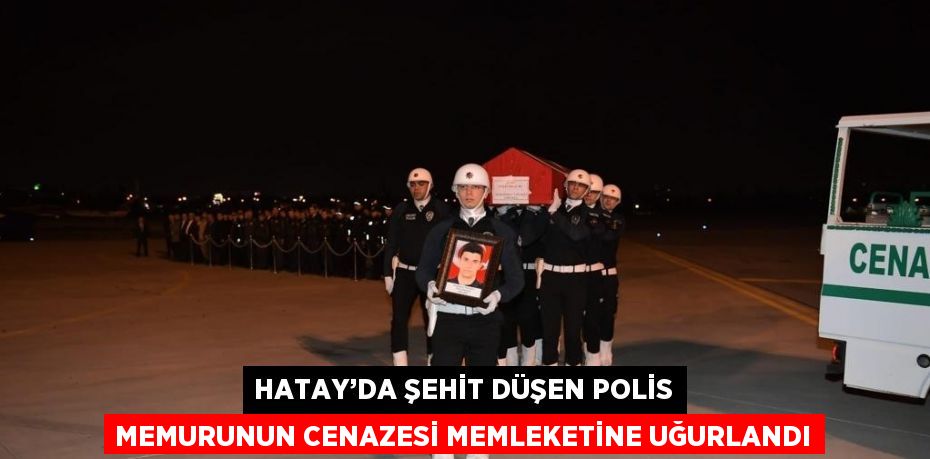 HATAY’DA ŞEHİT DÜŞEN POLİS MEMURUNUN CENAZESİ MEMLEKETİNE UĞURLANDI