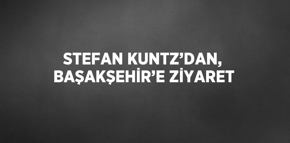 STEFAN KUNTZ’DAN, BAŞAKŞEHİR’E ZİYARET