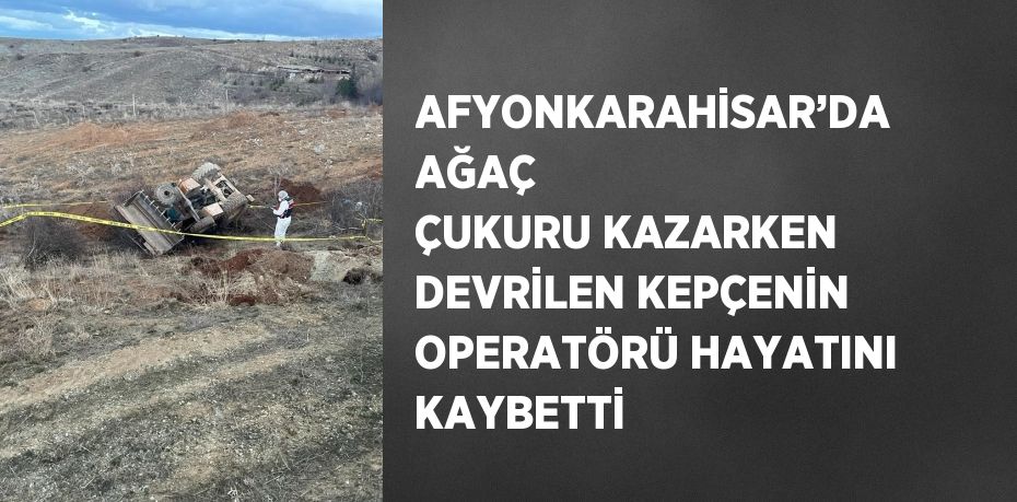 AFYONKARAHİSAR’DA AĞAÇ ÇUKURU KAZARKEN DEVRİLEN KEPÇENİN OPERATÖRÜ HAYATINI KAYBETTİ