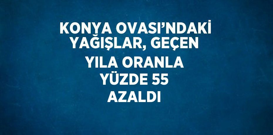 KONYA OVASI’NDAKİ YAĞIŞLAR, GEÇEN YILA ORANLA YÜZDE 55 AZALDI