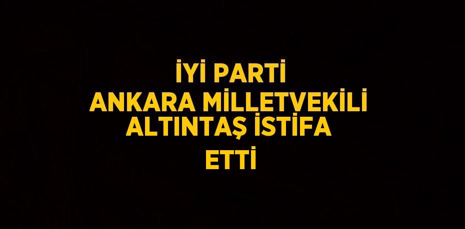 İYİ PARTİ ANKARA MİLLETVEKİLİ ALTINTAŞ İSTİFA ETTİ