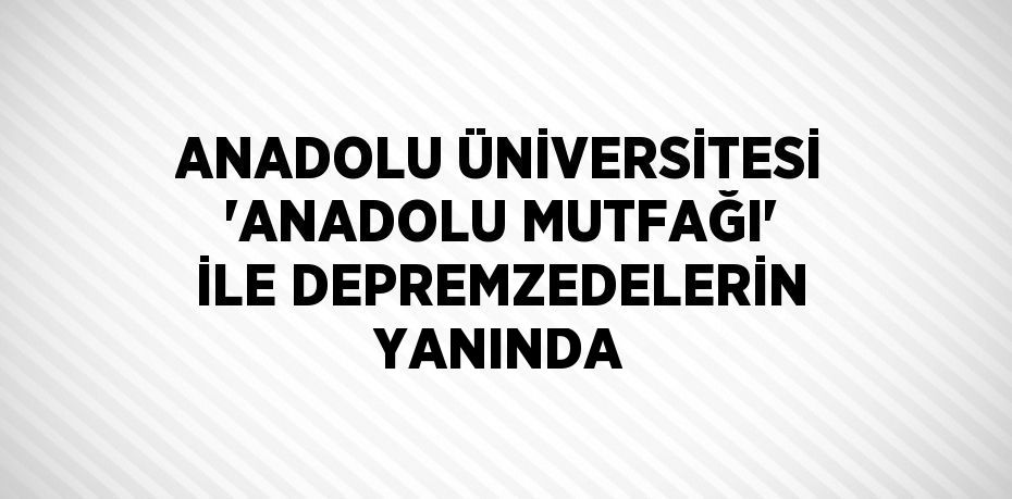 ANADOLU ÜNİVERSİTESİ 'ANADOLU MUTFAĞI' İLE DEPREMZEDELERİN YANINDA