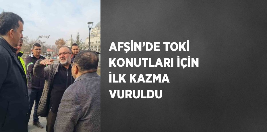 AFŞİN’DE TOKİ KONUTLARI İÇİN İLK KAZMA VURULDU