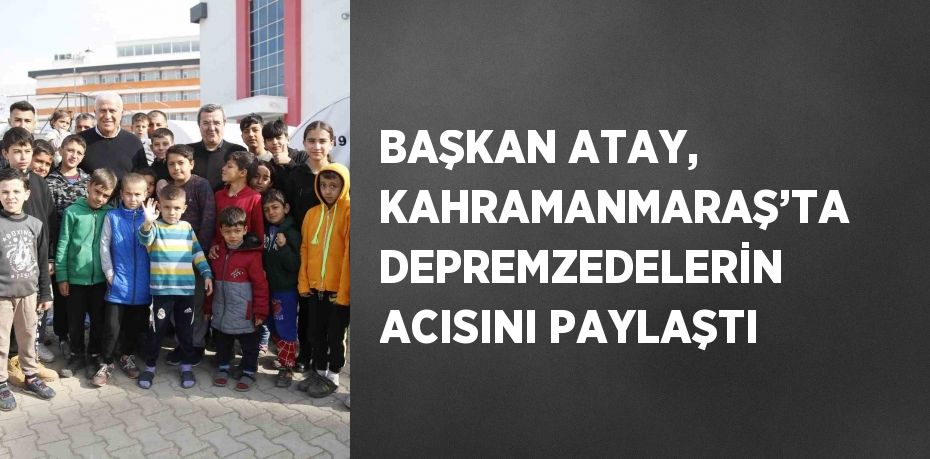 BAŞKAN ATAY, KAHRAMANMARAŞ’TA DEPREMZEDELERİN ACISINI PAYLAŞTI