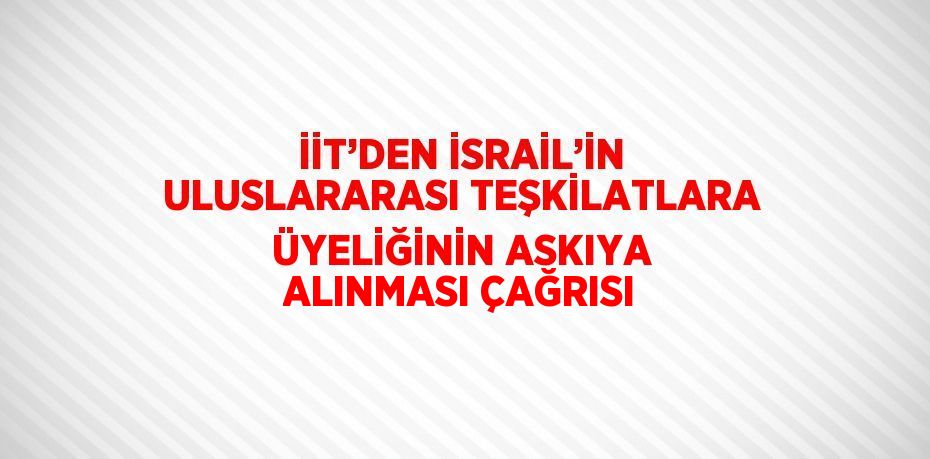 İİT’DEN İSRAİL’İN ULUSLARARASI TEŞKİLATLARA ÜYELİĞİNİN ASKIYA ALINMASI ÇAĞRISI