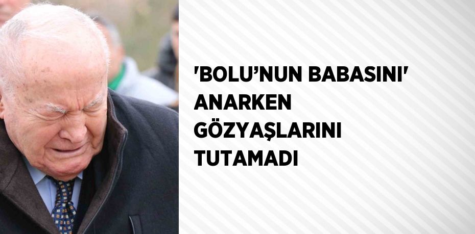 'BOLU’NUN BABASINI' ANARKEN GÖZYAŞLARINI TUTAMADI