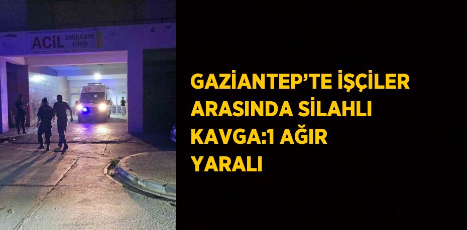 GAZİANTEP’TE İŞÇİLER ARASINDA SİLAHLI KAVGA:1 AĞIR YARALI